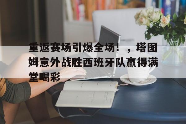 重返赛场引爆全场！，塔图姆意外战胜西班牙队赢得满堂喝彩(塔图姆比赛视频)-开云中国