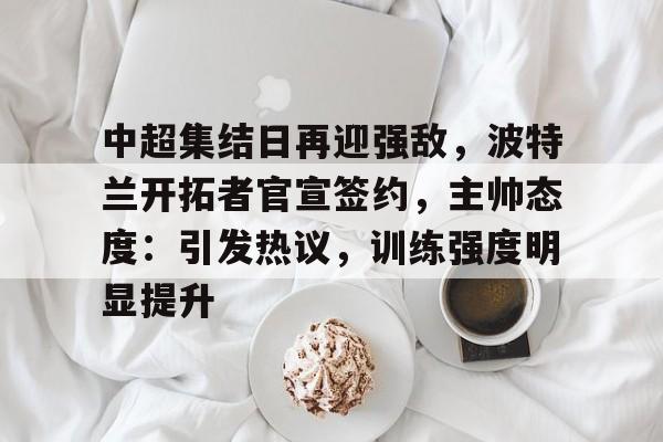 关于中超集结日再迎强敌，波特兰开拓者官宣签约，主帅态度：引发热议，训练强度明显提升的信息-开云下载