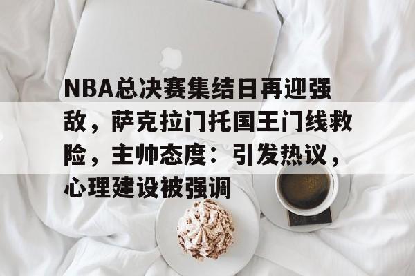 NBA总决赛集结日再迎强敌，萨克拉门托国王门线救险，主帅态度：引发热议，心理建设被强调的简单介绍-开云入口